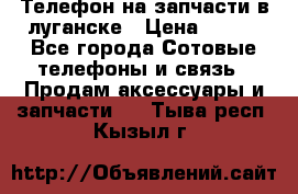 Телефон на запчасти в луганске › Цена ­ 300 - Все города Сотовые телефоны и связь » Продам аксессуары и запчасти   . Тыва респ.,Кызыл г.